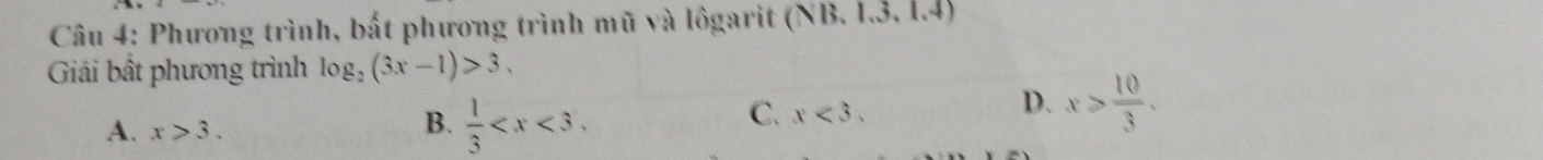 Phương trình, bất phương trình mũ và lôgarit (NB. 1.3, 1.4)
Giải bất phương trình log _2(3x-1)>3.
D. x> 10/3 .
A. x>3.
B.  1/3  .
C. x<3</tex>.