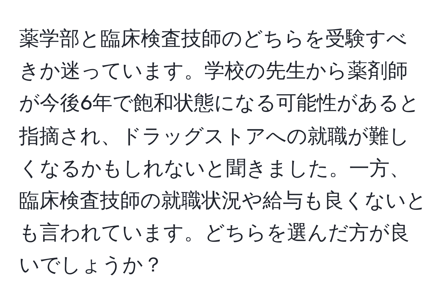 薬学部と臨床検査技師のどちらを受験すべきか迷っています。学校の先生から薬剤師が今後6年で飽和状態になる可能性があると指摘され、ドラッグストアへの就職が難しくなるかもしれないと聞きました。一方、臨床検査技師の就職状況や給与も良くないとも言われています。どちらを選んだ方が良いでしょうか？