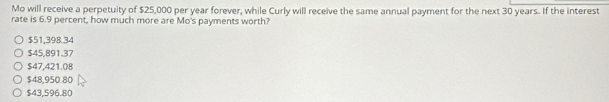 Mo will receive a perpetuity of $25,000 per year forever, while Curly will receive the same annual payment for the next 30 years. If the interest
rate is 6.9 percent, how much more are Mo's payments worth?
$51,398.34
$45,891.37
$47,421.08
$48,950.80
$43,596.80