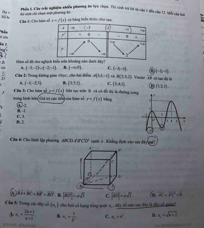 Phần I. Câu trắc nghiệm nhiều phương án lựa chọn. Thí sinh trả lời từ câu 1 đến câu 12. Mỗi câu hỏi
Họ v thí sinh chi chọn một phương án.
Số bị
Câu 1: Cho hàm số y=f(x) có bảng biển thiên như sau:
Phần
í sin
âu 1:
ing 
 
2: Hàm số đã cho nghịch biến trên khoảng nào dưới đây?
có A. (-3;-2)∪ (-2;-1). B. (-∈fty ;0). C. (-3;-1). D (-2;-1).
 13/25  Câu 2: Trong không gian Oxyz , cho hai điểm A(1;1;-1) và B(2;3;2). Vector vector AB có tạo độ là
: A. (-1;-2;3). B. (3;5;1). C. (3;4;1). D (1;2;3).
Câu 3: Cho hàm số y=f(x) liên tục trên R và có đồ thị là đường con
trong hình bên Giá trị cực tiểu của hàm số y=f(x) bằng
A-2.
B. -1.
C. 3.
D. 2.
Câu 4: Cho hình lập phương ABCD.A B'C' D' cạnh α . Khẳng định nào sau đây sai?
vector BA+vector BC+vector BB'=vector BD' B. |vector BD'|=asqrt(3). C. |vector BD|=asqrt(2). (D. vector AC+vector A'C'=vector 0.
Câu 5: Trong các dãy số (u_n) cho bởi số hạng tổng quát u_n , dãy số nào sau đây là dãy số giảm?
A. u_n= (2n+1)/n+1 . B. u_n= 1/3^n . C. u_n=n^2. D. u_n=sqrt(n+2).
BON FRO :  BON E PLUS the TOPIEND coune for 7k7