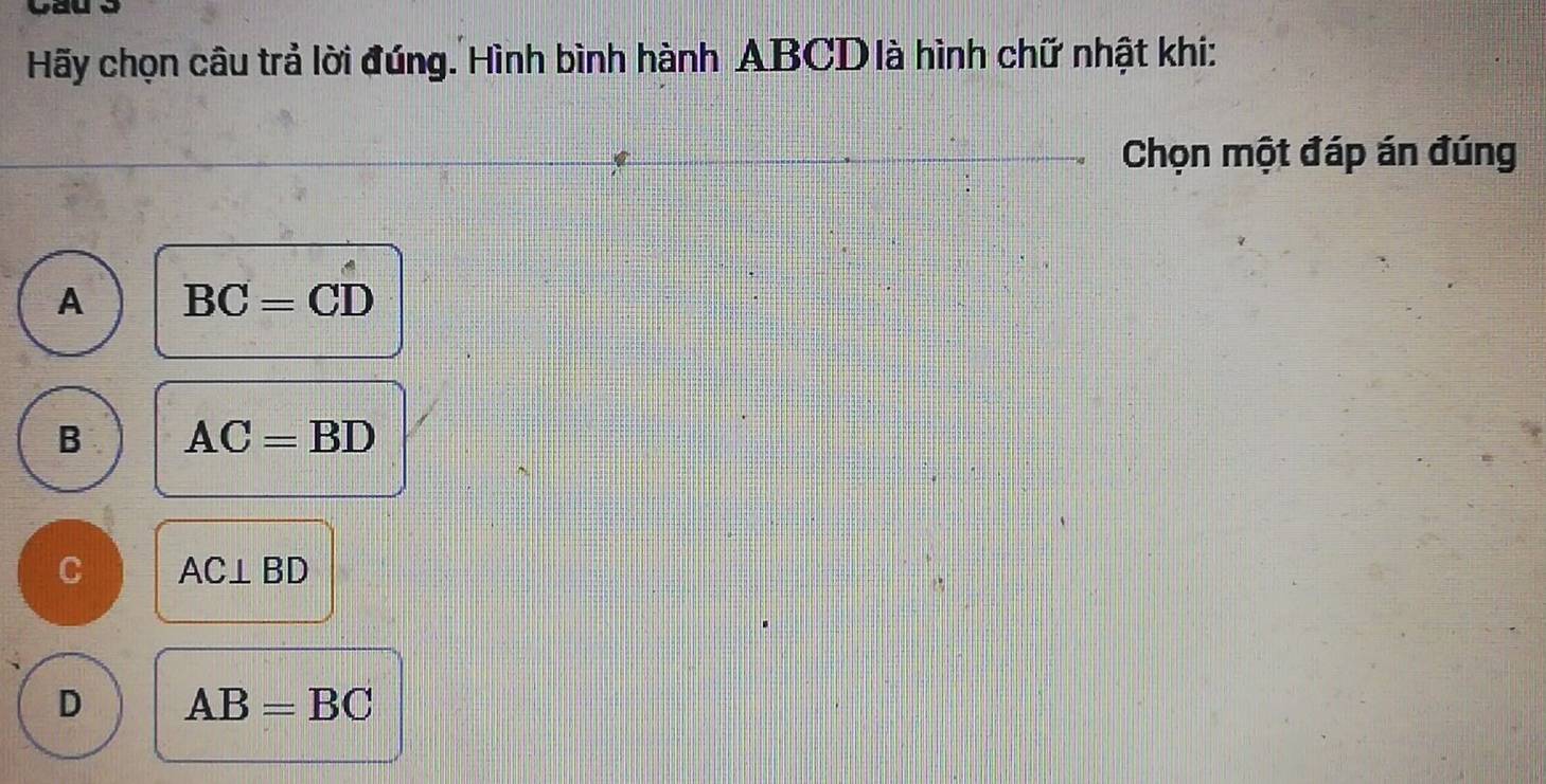 Hãy chọn câu trả lời đúng. Hình bình hành ABCD là hình chữ nhật khi:
Chọn một đáp án đúng
A BC=CD
B AC=BD
C AC⊥ BD
D AB=BC