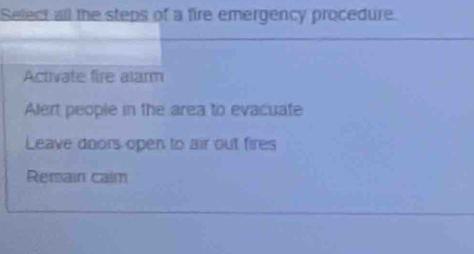 Select all the steps of a fire emergency procedure.
Activate fire alarm
Alert people in the area to evacuate
Leave doors open to air out fires
Rersain calm