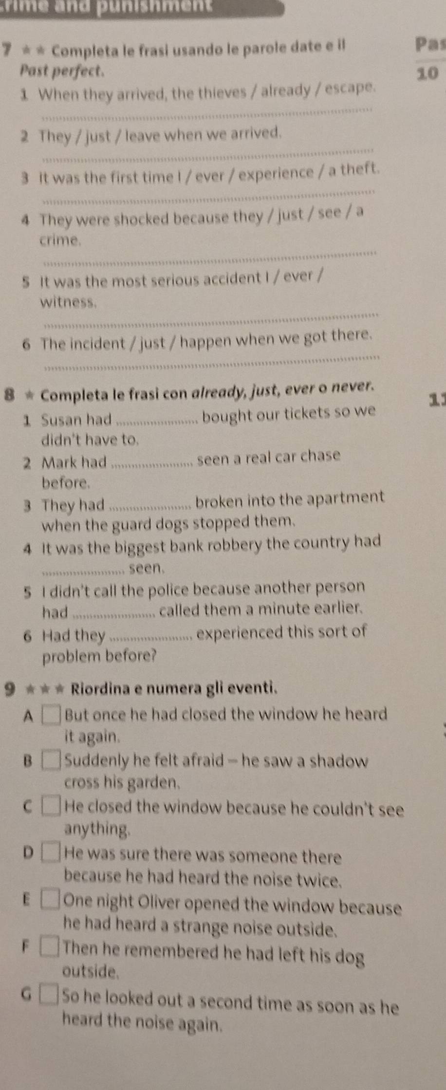 7 * * Completa le frasi usando le parole date e il
Pas
Past perfect. 10
_
1 When they arrived, the thieves / already / escape.
_
2 They / just / leave when we arrived.
_
3 It was the first time I / ever / experience / a theft.
4 They were shocked because they / just / see / a
_
crime.
5 It was the most serious accident I / ever /
_
witness.
_
6 The incident / just / happen when we got there.
8 * Completa le frasi con already, just, ever o never.
1
1 Susan had _bought our tickets so we
didn't have to.
2 Mark had_ seen a real car chase
before.
3 They had _broken into the apartment
when the guard dogs stopped them.
4 It was the biggest bank robbery the country had
_seen.
5 I didn't call the police because another person
had _called them a minute earlier.
6 Had they_ experienced this sort of
problem before?
9 * * * Riordina e numera gli eventi.
A □ But once he had closed the window he heard
it again.
B Suddenly he felt afraid — he saw a shadow
cross his garden.
C He closed the window because he couldn't see
anything.
D He was sure there was someone there
because he had heard the noise twice.
E One night Oliver opened the window because
he had heard a strange noise outside.
Then he remembered he had left his dog
outside.
G So he looked out a second time as soon as he
heard the noise again.