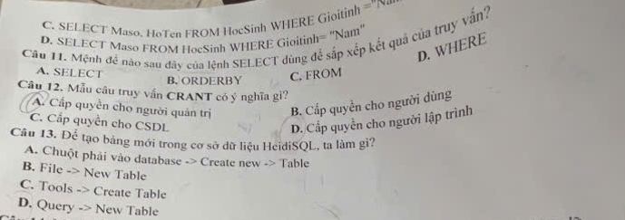 C. SELECT Maso. HoTen FROM HocSinh WHERE Gioitinh =1
D. SELECT Maso FROM HocSinh WHERE Gioitinh= "Nam'
Câu 11. Mệnh đề nào sau đây của lệnh SELECT dùng để sắp xếp kết quả của truy vẫn?
D. WHERE
A. SELECT
B. ORDERBY C. FROM
Câu 12. Mẫu câu truy vấn CRANT có ý nghĩa gi?
A. Cấp quyền cho người quân trị B. Cấp quyền cho người dùng
C. Cấp quyền cho CSDL D. Cấp quyền cho người lập trình
Câu 13. Để tạo bảng mới trong cơ sở dữ liệu HeidiSQL, ta làm gi?
A. Chuột phải vào database -> Create new -> Table
B. File -> New Table
C. Tools -> Create Table
D. Query -> New Table