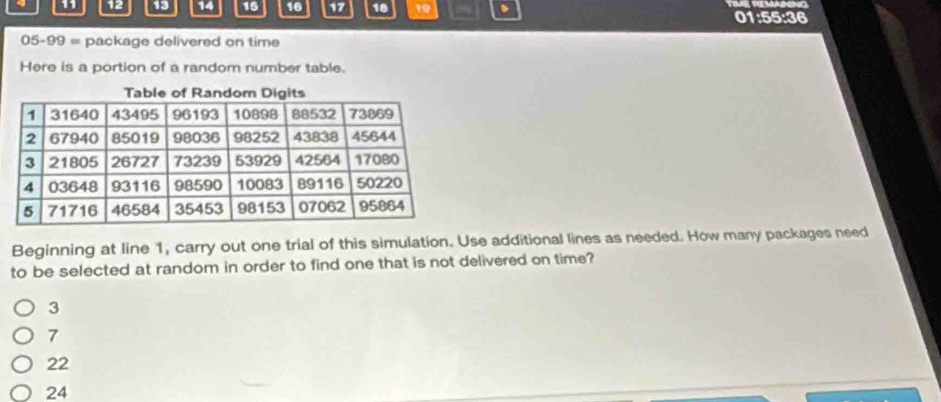 11 12 13 14 15 16 17 18 19 、 01:55:36
05-99 = package delivered on time
Here is a portion of a random number table.
Beginning at line 1, carry out one trial of this simulation. Use additional lines as needed. How many packages need
to be selected at random in order to find one that is not delivered on time?
3
7
22
24