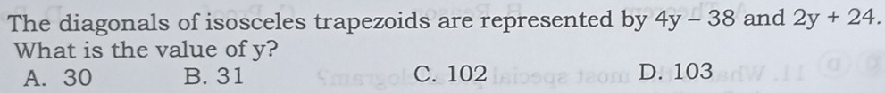 The diagonals of isosceles trapezoids are represented by 4y-38 and 2y+24. 
What is the value of y?
A. 30 B. 31 C. 102 D. 103