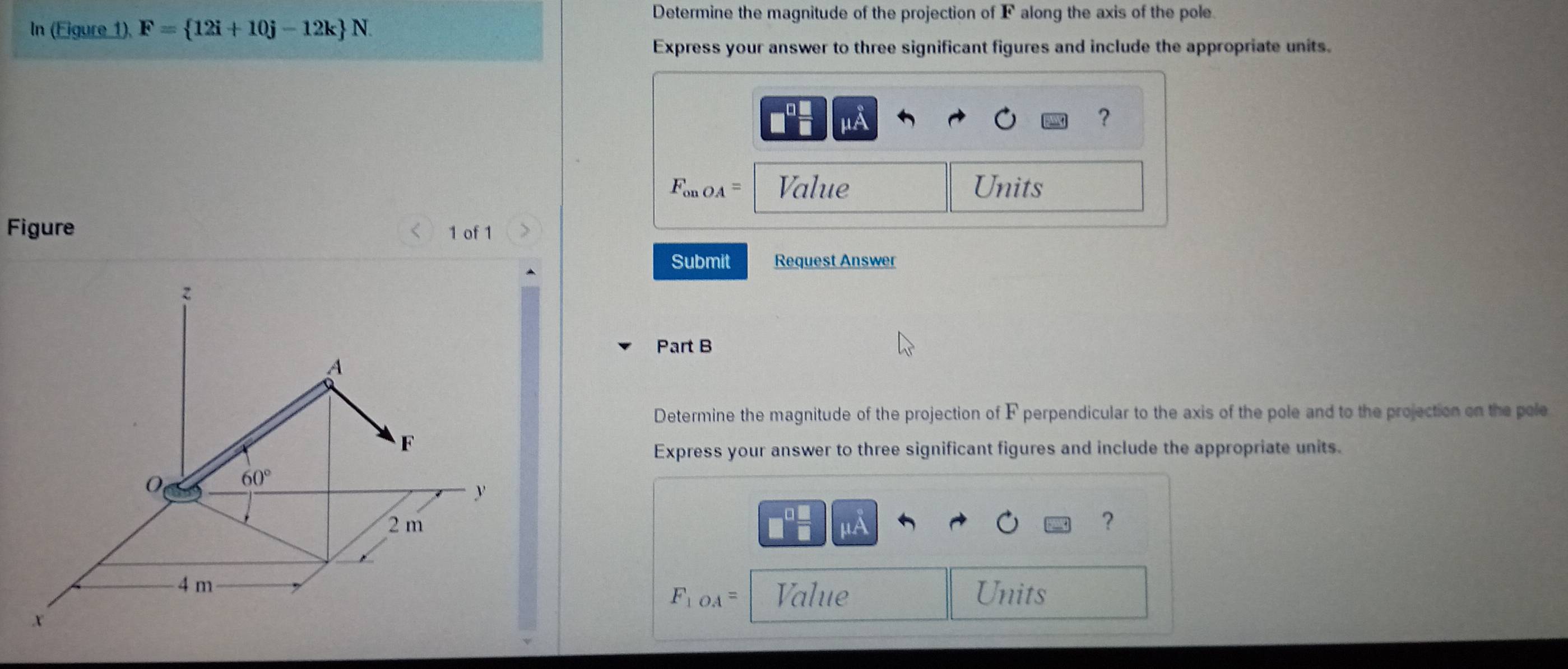 Determine the magnitude of the projection of F along the axis of the pole. 
In (Eigure 1), F= 12i+10j-12k N
Express your answer to three significant figures and include the appropriate units.
μA
?
F_onOA= Value Units 
Figure 1 of 1 
Submit Request Answer
z
Part B 
A 
Determine the magnitude of the projection of F perpendicular to the axis of the pole and to the projection on the pole
F
Express your answer to three significant figures and include the appropriate units.
60°
y
2 m ？
μA
4 m Value Units
F_1OA=
x