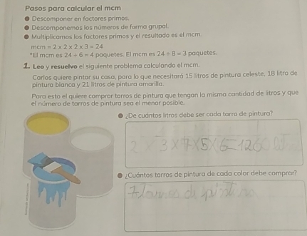 Pasos para calcular el mcm 
Descomponer en factores primos. 
Descomponemos los números de forma grupal. 
Multiplicamos los factores primos y el resultado es el mcm
mcm=2* 2* 2* 3=24
*El mcm es 24/ 6=4 paquetes. El mcm es 24/ 8=3 paquetes. 
1. Leo y resuelvo el siguiente problema calculando el mcm. 
Carlos quiere pintar su casa, para lo que necesitará 15 litros de pintura celeste, 18 litro de 
pintura blanca y 21 litros de pintura amarilla. 
Para esto el quiere comprar tarros de pintura que tengan la misma cantidad de litros y que 
el número de tarros de pintura sea el menor posible. 
¿De cuántos litros debe ser cada tarro de pintura? 
¿Cuántos tarros de pintura de cada color debe comprar?