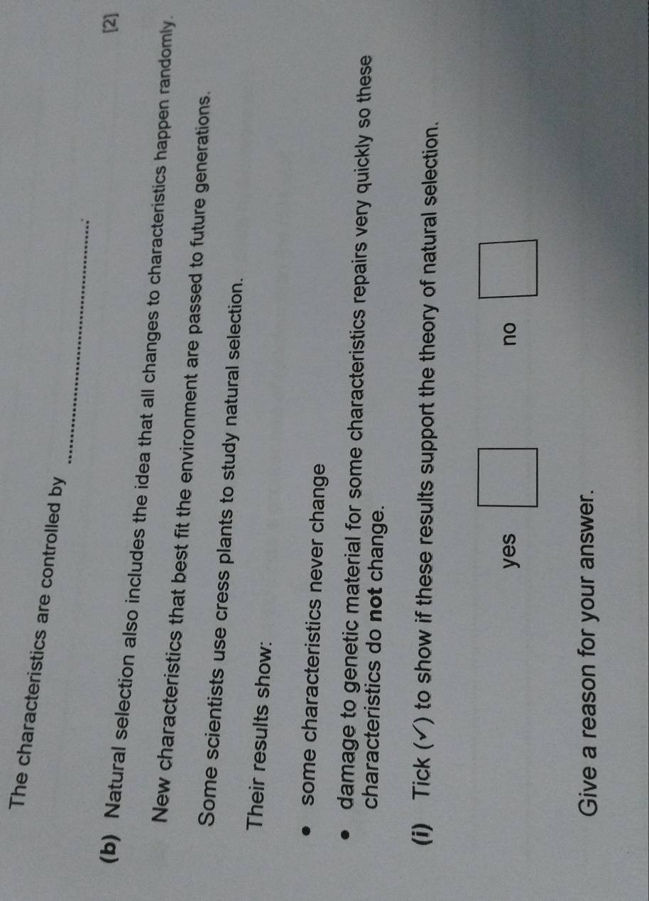 The characteristics are controlled by
_
[2]
(b) Natural selection also includes the idea that all changes to characteristics happen randomly.
New characteristics that best fit the environment are passed to future generations.
Some scientists use cress plants to study natural selection.
Their results show:
some characteristics never change
damage to genetic material for some characteristics repairs very quickly so these
characteristics do not change.
(i) Tick (√) to show if these results support the theory of natural selection.
yes no
Give a reason for your answer.