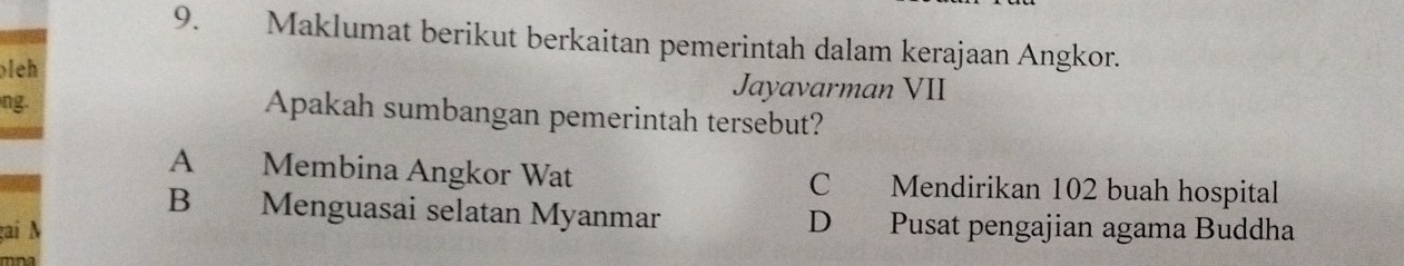 Maklumat berikut berkaitan pemerintah dalam kerajaan Angkor.
oleh Jayavarman VII
ng.
Apakah sumbangan pemerintah tersebut?
A Membina Angkor Wat C Mendirikan 102 buah hospital
B Menguasai selatan Myanmar D Pusat pengajian agama Buddha
gai N
mna