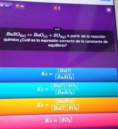 1th 80
2
11/22
BaSO_3(a)rightarrow BaO_(a)+SO_2(g) A partir de la reacción
química ¿Cuál es la expresión correcta de la constante de
equilibrio?
Kc=frac [BaO][BaSO_3]
Kc=frac [BaO][SO_2][BaSO_3]
Ke=frac [BaSO_3][BaO][SO_2]
Kc=[SO_2]