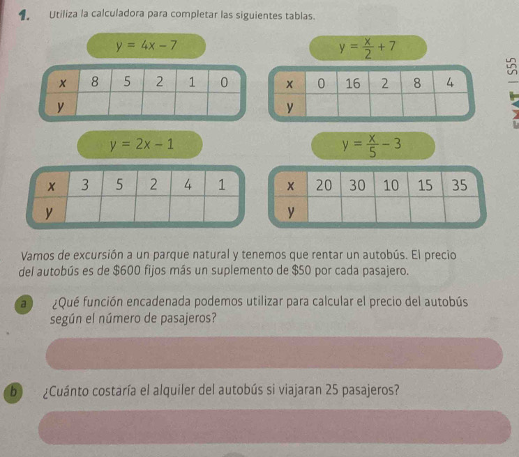 Utiliza la calculadora para completar las siguientes tablas.
y=4x-7
y= x/2 +7
_
y=2x-1
y= x/5 -3
Vamos de excursión a un parque natural y tenemos que rentar un autobús. El precio 
del autobús es de $600 fijos más un suplemento de $50 por cada pasajero. 
a ¿Qué función encadenada podemos utilizar para calcular el precio del autobús 
según el número de pasajeros? 
b ¿Cuánto costaría el alquiler del autobús si viajaran 25 pasajeros?