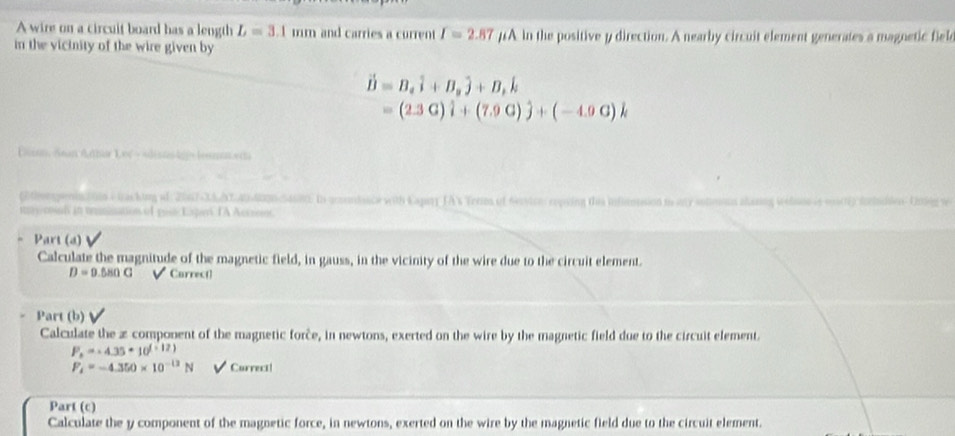 A wire on a circuit board has a length L=3.1mm and carries a current I=2.87 #A in the positive y direction. A nearby circuit element generates a magnetic fiele 
in the vicinity of the wire given by
vector D=B_ahat i+B_ahat j+B_rhat k
=(2.3G)hat i+(7.9G)hat j+(-4.0G)k
Euian, /ean Athar Lof → sdiskgj= lesn.ect 
(tmepniation -tacking af 2017-3&d340400ncSasins In acoodance with Capary JA% Terims of 6cvion repsing ths inficnsion in my stioous chasing weloos is msr6) icludies 1 
mns cosal in temination of post Eipe IA Acssont 
Part (a) 
Calculate the magnitude of the magnetic field, in gauss, in the vicinity of the wire due to the circuit element.
D=9.5sin G √ Carrect 
Part (b) 
Calculate the æ component of the magnetic force, in newtons, exerted on the wire by the magnetic field due to the circuit element.
P_n=-4.35+10^(f(12))
F_4=-4.350* 10^(-12)N V Currect! 
Part (c) 
Calculate the y component of the magnetic force, in newtons, exerted on the wire by the magnetic field due to the circuit element.