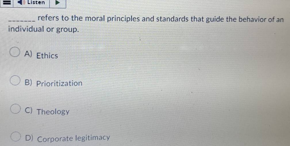 = Listen
_refers to the moral principles and standards that guide the behavior of an
individual or group.
A) Ethics
B) Prioritization
C) Theology
D) Corporate legitimacy