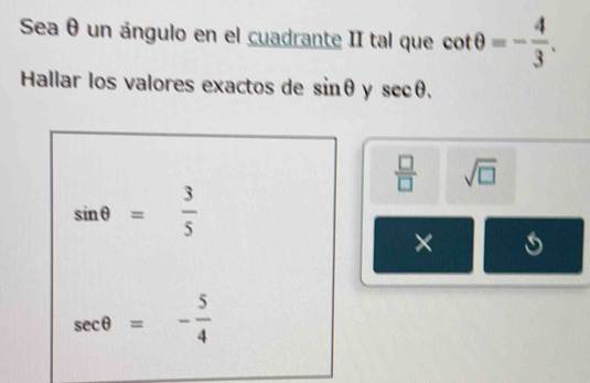 Sea θ un ángulo en el cuadrante II tal que cot θ =- 4/3 . 
Hallar los valores exactos de sin θ y sec θ.
 □ /□   sqrt(□ )
sin θ = 3/5 
×
sec θ =- 5/4 