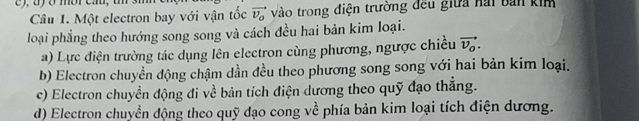dy o mbr cau,
Câu 1. Một electron bay với vận tốc vector v_o Vào trong điện trường đều giữa nai bản kim
loại phẳng theo hướng song song và cách đều hai bản kim loại.
a) Lực điện trường tác dụng lên electron cùng phương, ngược chiều vector v_o.
b) Electron chuyền động chậm dần đều theo phương song song với hai bản kim loại.
c) Electron chuyển động đi về bản tích điện dương theo quỹ đạo thắng.
d) Electron chuyển động theo quỹ đạo cong về phía bản kim loại tích điện dương.
