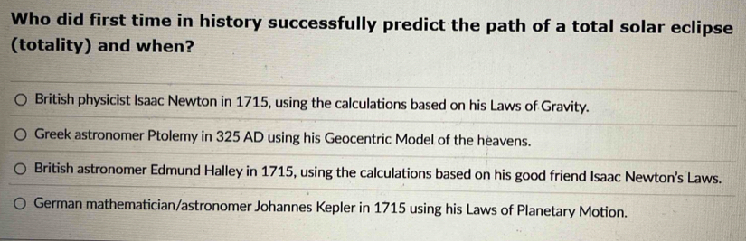 Who did first time in history successfully predict the path of a total solar eclipse
(totality) and when?
British physicist Isaac Newton in 1715, using the calculations based on his Laws of Gravity.
Greek astronomer Ptolemy in 325 AD using his Geocentric Model of the heavens.
British astronomer Edmund Halley in 1715, using the calculations based on his good friend Isaac Newton's Laws.
German mathematician/astronomer Johannes Kepler in 1715 using his Laws of Planetary Motion.