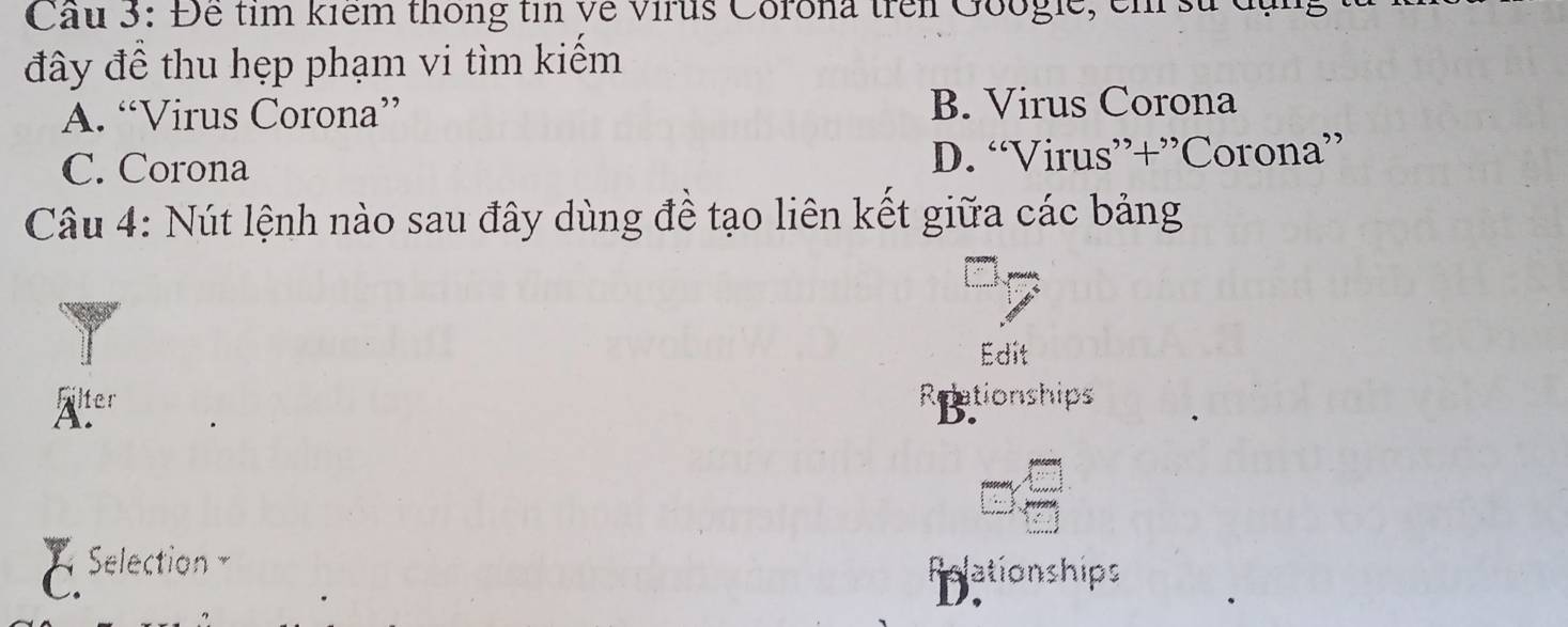 Cầu 3: Đê tim kiểm thông tin về virus Corona trên Googie, em sử đụng
đây đề thu hẹp phạm vi tìm kiểm
A. “Virus Corona” B. Virus Corona
C. Corona D. “Virus”+”Corona”
Câu 4: Nút lệnh nào sau đây dùng đề tạo liên kết giữa các bảng
Edit
Äter
5 ationships 
Selection Pelationships