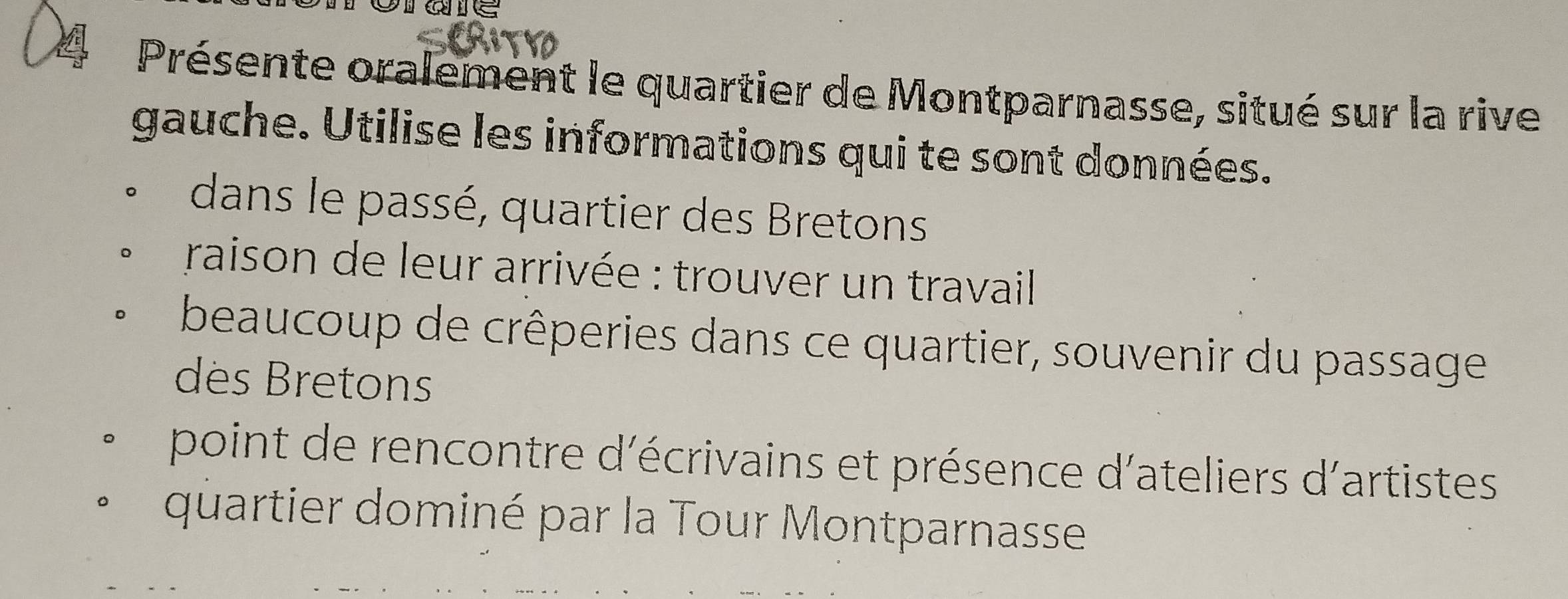 ae 
Présente oralement le quartier de Montparnasse, situé sur la rive 
gauche. Utilise les informations qui te sont données. 
dans le passé, quartier des Bretons 
raison de leur arrivée : trouver un travail 
beaucoup de crêperies dans ce quartier, souvenir du passage 
des Bretons 
point de rencontre d'écrivains et présence d'ateliers d'artistes 
quartier dominé par la Tour Montparnasse