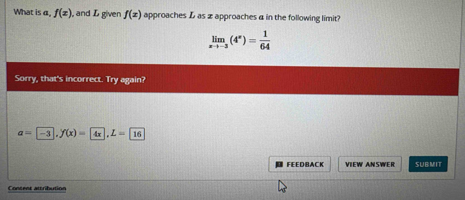 What is a, f(x) , and L given f(x) approaches L as ± approaches a in the following limit?
limlimits _xto -3(4^x)= 1/64 
Sorry, that's incorrect. Try again?
a= -3, f(x)= 4x, L= 16
FEEDBACK VIEW ANSWER SUBMIT 
Content attribution