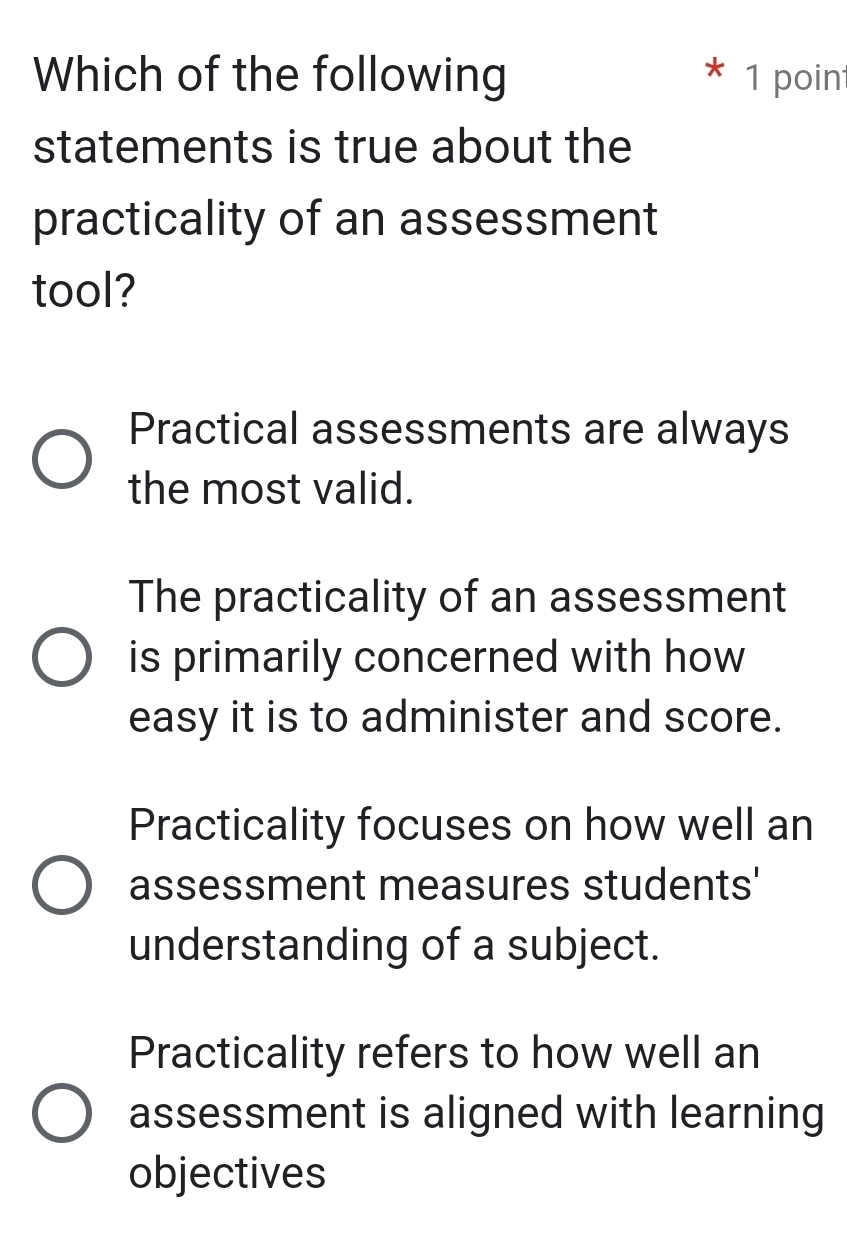 Which of the following 1 point
statements is true about the
practicality of an assessment
tool?
Practical assessments are always
the most valid.
The practicality of an assessment
is primarily concerned with how
easy it is to administer and score.
Practicality focuses on how well an
assessment measures students'
understanding of a subject.
Practicality refers to how well an
assessment is aligned with learning
objectives