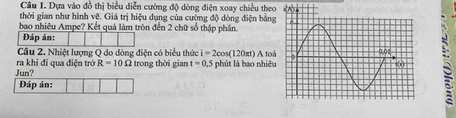 Dựa vào đồ thị biểu diễn cường độ dòng điện xoay chiều theo
thời gian như hình vẽ. Giá trị hiệu dụng của cường độ dòng điện bằng
bao nhiêu Ampe? Kết quả làm tròn đến 2 chữ số thập phân.
Đáp án:
Câu 2. Nhiệt lượng Q do dòng điện có biểu thức i=2cos (120π t)A toà
ra khi đi qua điện trở R=10Omega trong thời gian t=0,5 phút là bao nhiêu
Jun?
Đáp án:
a