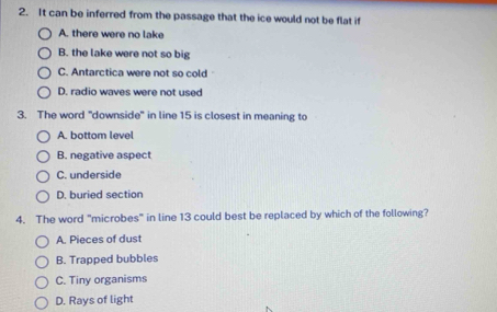 It can be inferred from the passage that the ice would not be flat if
A. there were no lake
B. the lake were not so big
C. Antarctica were not so cold
D. radio waves were not used
3. The word "downside" in line 15 is closest in meaning to
A. bottom level
B. negative aspect
C. underside
D. buried section
4. The word "microbes" in line 13 could best be replaced by which of the following?
A. Pieces of dust
B. Trapped bubbles
C. Tiny organisms
D. Rays of light