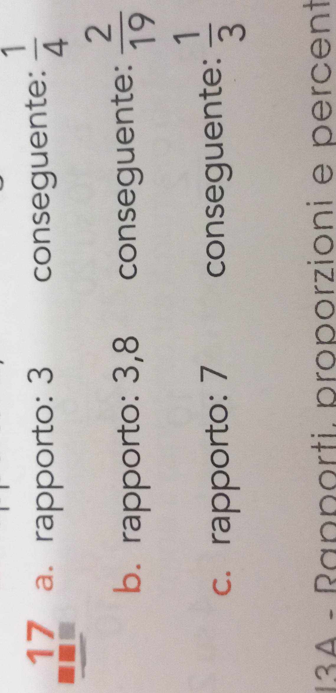 17 a. rapporto: 3
conseguente:  1/4 
b. rapporto: 3,8 conseguente:  2/19 
c. rapporto: 7 conseguente:  1/3 
13A - Rapporti. proporzioni e percent