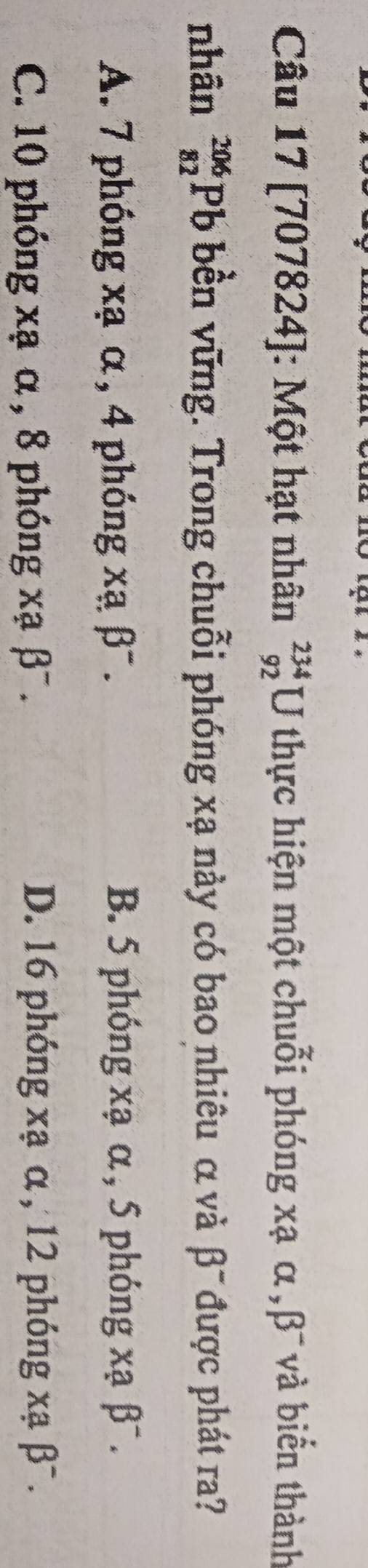 [707824]: Một hạt nhân _(92)^(234)U thực hiện một chuỗi phóng xạ α ,β¯ và biển thành
nhân _(82)^(206)Pb bền vững. Trong chuỗi phóng xạ này có bao nhiêu α và β 1 được phát ra?
A. 7 phóng xạ α, 4 phóng xạ beta^-. B. 5 phóng xạ α , 5 phóng xạ beta^-.
C. 10 phóng xạ α , 8 phóng xabeta^-. D. 16 phóng xạ α , 12 phóng xạ beta^-.