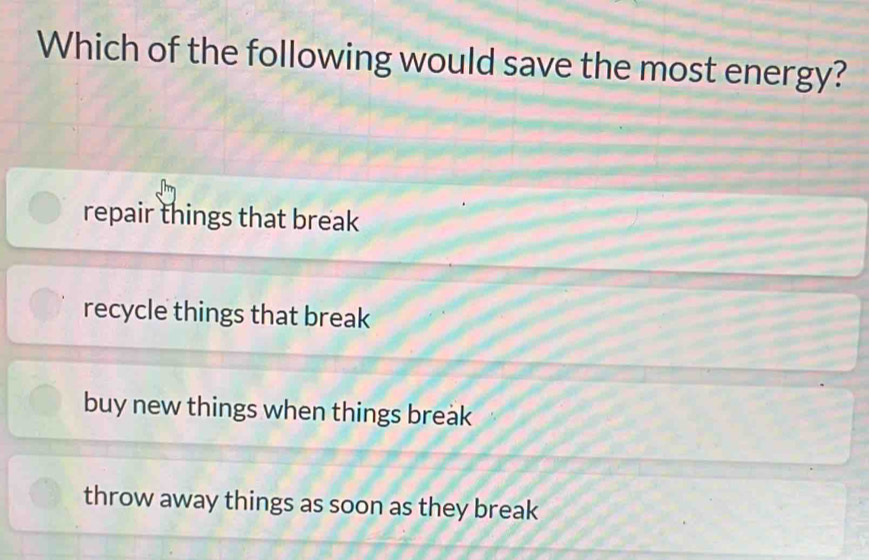 Which of the following would save the most energy?
repair things that break
recycle things that break
buy new things when things break
throw away things as soon as they break