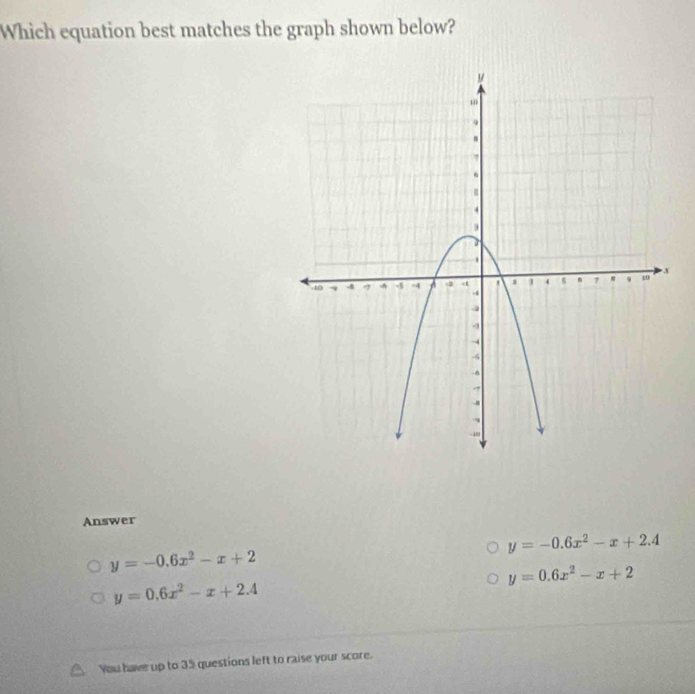 Which equation best matches the graph shown below?
Answer
y=-0.6x^2-x+2.4
y=-0.6x^2-x+2
y=0.6x^2-x+2
y=0.6x^2-x+2.4
You have up to 35 questions left to raise your score.