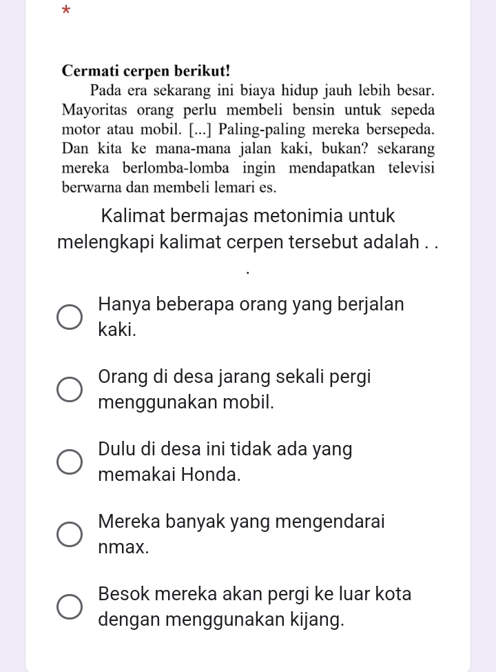 Cermati cerpen berikut!
Pada era sekarang ini biaya hidup jauh lebih besar.
Mayoritas orang perlu membeli bensin untuk sepeda
motor atau mobil. [...] Paling-paling mereka bersepeda.
Dan kita ke mana-mana jalan kaki, bukan? sekarang
mereka berlomba-lomba ingin mendapatkan televisi
berwarna dan membeli lemari es.
Kalimat bermajas metonimia untuk
melengkapi kalimat cerpen tersebut adalah . .
Hanya beberapa orang yang berjalan
kaki.
Orang di desa jarang sekali pergi
menggunakan mobil.
Dulu di desa ini tidak ada yang
memakai Honda.
Mereka banyak yang mengendarai
nmax.
Besok mereka akan pergi ke luar kota
dengan menggunakan kijang.