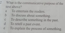 What is the communicative purpose of the
text above?
a To entertain the readers.
b To discuss about something.
c To describe something in the past.
d To retell a past event.
e To explain the process of something.