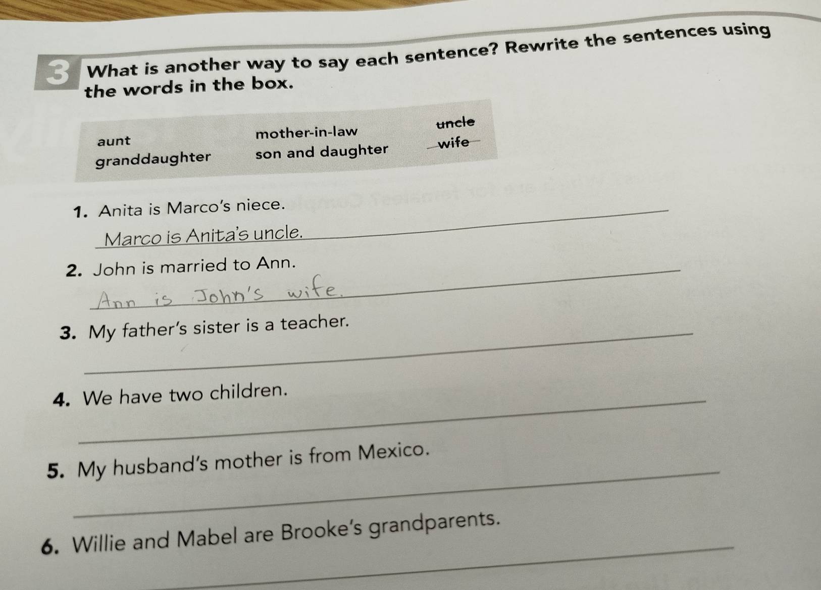 What is another way to say each sentence? Rewrite the sentences using
the words in the box.
aunt mother-in-law uncle
granddaughter son and daughter wife
1. Anita is Marco's niece._
Marco is Anita's uncle.
2. John is married to Ann.
3. My father's sister is a teacher.
4. We have two children.
_
5. My husband's mother is from Mexico.
_
6. Willie and Mabel are Brooke’s grandparents.