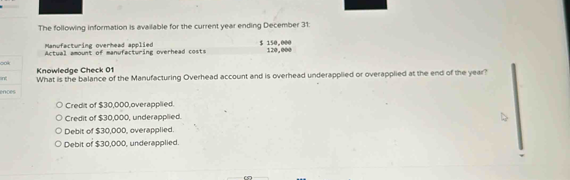 The following information is available for the current year ending December 31:
Manufacturing overhead applied $ 150,000
Actual amount of manufacturing overhead costs 120,000
o
Knowledge Check 01
iWhat is the balance of the Manufacturing Overhead account and is overhead underapplied or overapplied at the end of the year?
e
Credit of $30,000,overapplied.
Credit of $30,000, underapplied.
Debit of $30,000, overapplied.
Debit of $30,000, underapplied.