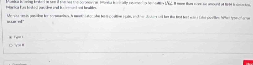 Monica is being tested to see if she has the coronavirus. Monica is initially assumed to be healthy (H_0). . If more than a certain amount of RNA is detected,
Monica has tested positive and is deemed not healthy.
Monica tests positive for coronavirus. A month later, she tests positive again, and her doctors tell her the first test was a false positive. What type of error
occurred?
Type 1
Type II