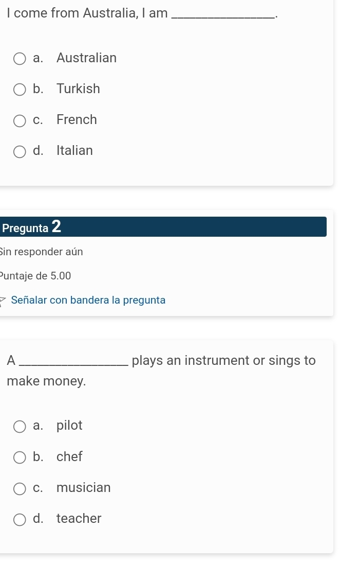 come from Australia, I am_
、.
a. Australian
b. Turkish
c. French
d. Italian
Pregunta 2
Sin responder aún
Puntaje de 5.00
Señalar con bandera la pregunta
A _plays an instrument or sings to
make money.
a. pilot
b. chef
c. musician
d. teacher