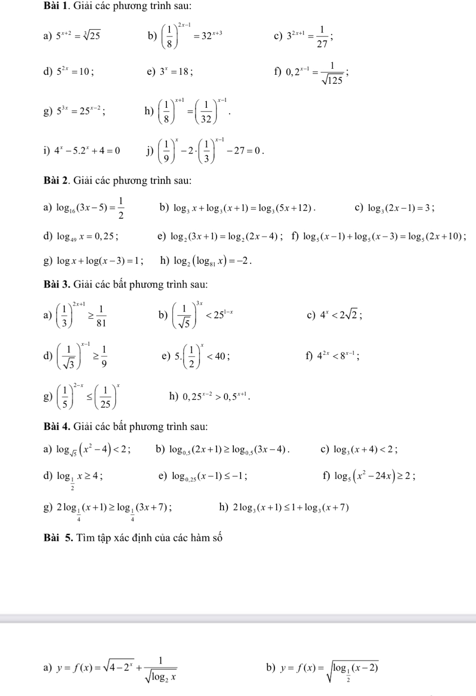 Giải các phương trình sau:
a) 5^(x+2)=sqrt[3](25) b) ( 1/8 )^2x-1=32^(x+3) c) 3^(2x+1)= 1/27 ;
d) 5^(2x)=10 : e) 3^x=18 f) 0,2^(x-1)= 1/sqrt(125) ;
g) 5^(3x)=25^(x-2); h) ( 1/8 )^x+1=( 1/32 )^x-1.
i) 4^x-5.2^x+4=0 j) ( 1/9 )^x-2· ( 1/3 )^x-1-27=0.
Bài 2. Giải các phương trình sau:
a) log _16(3x-5)= 1/2  b) log _3x+log _3(x+1)=log _3(5x+12). c) log _3(2x-1)=3
d) log _49x=0,25 e) log _2(3x+1)=log _2(2x-4); f) log _5(x-1)+log _5(x-3)=log _5(2x+10)
g) log x+log (x-3)=1 h) log _2(log _81x)=-2.
Bài 3. Giải các bất phương trình sau:
a) ( 1/3 )^2x+1≥  1/81  b) ( 1/sqrt(5) )^3x<25^(1-x) c) 4^x<2sqrt(2);
d) ( 1/sqrt(3) )^x-1≥  1/9  e) 5.( 1/2 )^x<40; f) 4^(2x)<8^(x-1);
g) ( 1/5 )^2-x≤ ( 1/25 )^x h) 0,25^(x-2)>0,5^(x+1).
Bài 4. Giải các bất phương trình sau:
a) log _sqrt(5)(x^2-4)<2</tex> : b) log _0.5(2x+1)≥ log _0.5(3x-4). c) log _3(x+4)<2</tex> :
d) log _ 1/2 x≥ 4
e) log _0.25(x-1)≤ -1 ,
f) log _5(x^2-24x)≥ 2;
g) 2log _ 1/4 (x+1)≥ log _ 1/4 (3x+7) , h) 2log _3(x+1)≤ 1+log _3(x+7)
Bài 5. Tìm tập xác định của các hàm số
a) y=f(x)=sqrt(4-2^x)+frac 1sqrt(log _2)x y=f(x)=sqrt(log _frac 1)2(x-2)
b)