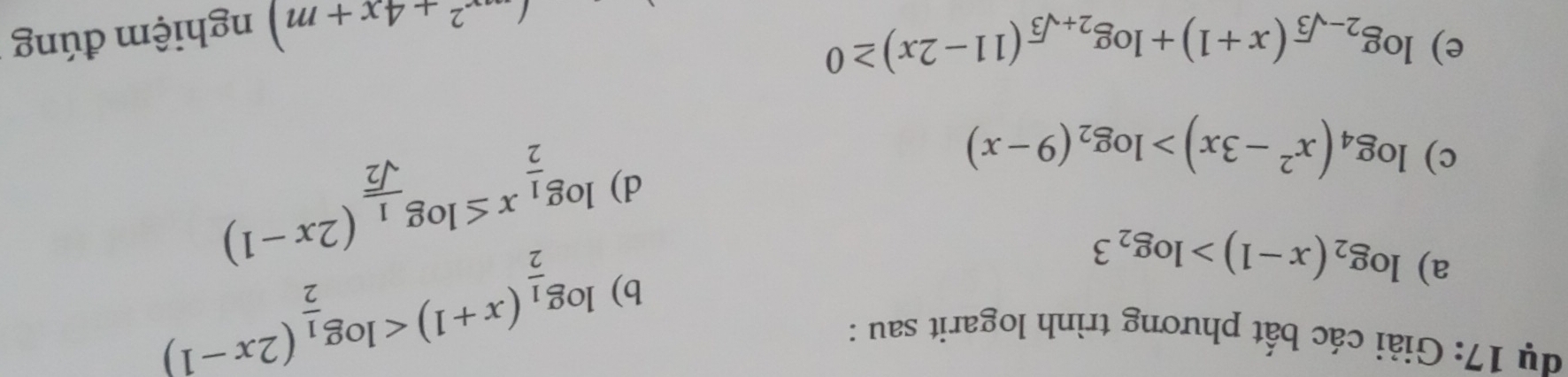 dụ 17: Giải các bất phương trình logarit sau : 
a) log _2(x-1)>log _23
b) log _ 1/2 (x+1)
c) log _4(x^2-3x)>log _2(9-x)
d) log _ 1/2 x≤ log _ 1/sqrt(2) (2x-1)
e) log _2-sqrt(3)(x+1)+log _2+sqrt(3)(11-2x)≥ 0
(...^2+4x+m) nghiệm đúng