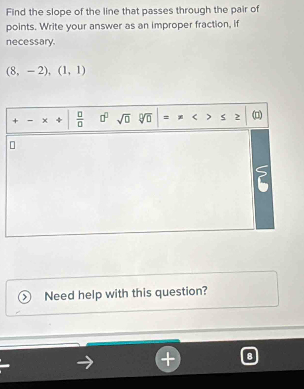 Find the slope of the line that passes through the pair of 
points. Write your answer as an improper fraction, if 
necessary.
(8,-2),(1,1)
+ x .  □ /□   □^(□) sqrt(□ ) sqrt[□](□ ) = > (0) 
< 
? 
Need help with this question? 
8
