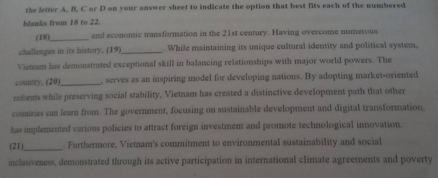 the letter A, B, C or D on your answer sheet to indicate the option that best fits each of the numbered 
blanks from 18 to 22. 
(18)_ and economic transformation in the 21st century. Having overcome numerous 
challenges in its history, (19)_ . While maintaining its unique cultural identity and political system, 
Vietnam has demonstrated exceptional skill in balancing relationships with major world powers. The 
country, (20)_ , serves as an inspiring model for developing nations. By adopting market-oriented 
reforms while preserving social stability, Vietnam has created a distinctive development path that other 
countries can learn from. The government, focusing on sustainable development and digital transformation, 
has implemented various policies to attract foreign investment and promote technological innovation. 
(21)_ . Furthermore, Vietnam's commitment to environmental sustainability and social 
inclusiveness, demonstrated through its active participation in international climate agreements and poverty