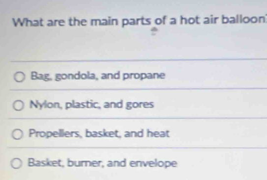 What are the main parts of a hot air balloon?
Bag, gondola, and propane
Nylon, plastic, and gores
Propellers, basket, and heat
Basket, burner, and envelope