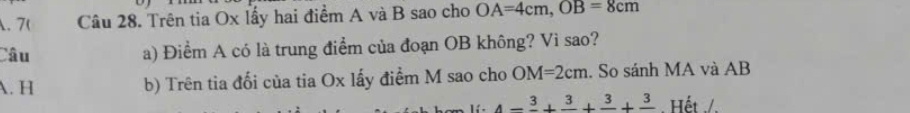 7( Câu 28. Trên tia Ox lấy hai điểm A và B sao cho OA=4cm, OB=8cm
Câu a) Điểm A có là trung điểm của đoạn OB không? Vì sao?
A. H b) Trên tia đối của tia Ox lấy điểm M sao cho OM=2cm. So sánh MA và AB
4-frac 3+frac 3+frac 3+frac 3. Hết ./.