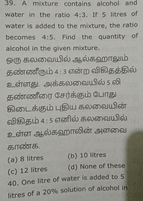 A mixture contains alcohol and
water in the ratio 4:3. If 5 litres of
water is added to the mixture, the ratio
becomes 4:5. Find the quantity of
alcohol in the given mixture.
0MQWN YNHWTYώ
600ा600°UL 4:3 6T60TM VमH5H6
2 ननाछु।. अंम0क6 5 
600600 Сमあं ाझ
4:5 σ66 म6ळQUI6
२ नंाना Y6मΩMVळं अनाक
ा600.
(a) 8 litres (b) 10 litres
(c) 12 litres (d) None of these
40. One litre of water is added to 5
litres of a 20% solution of alcohol in