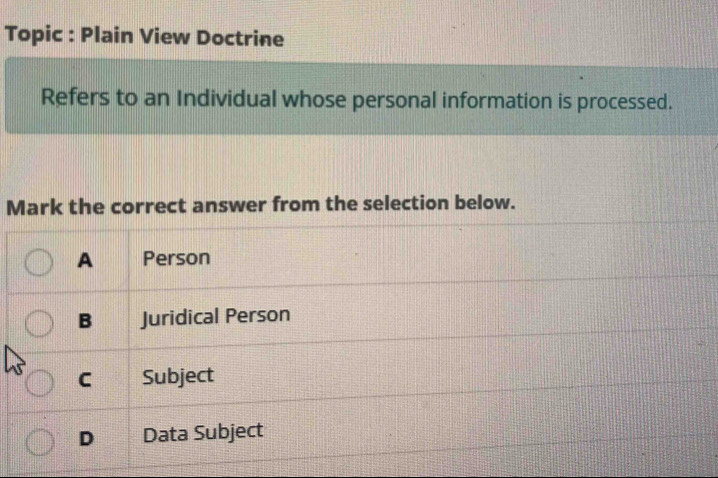 Topic : Plain View Doctrine
Refers to an Individual whose personal information is processed.
Mark the correct answer from the selection below.
A Person
B Juridical Person
C Subject
D Data Subject