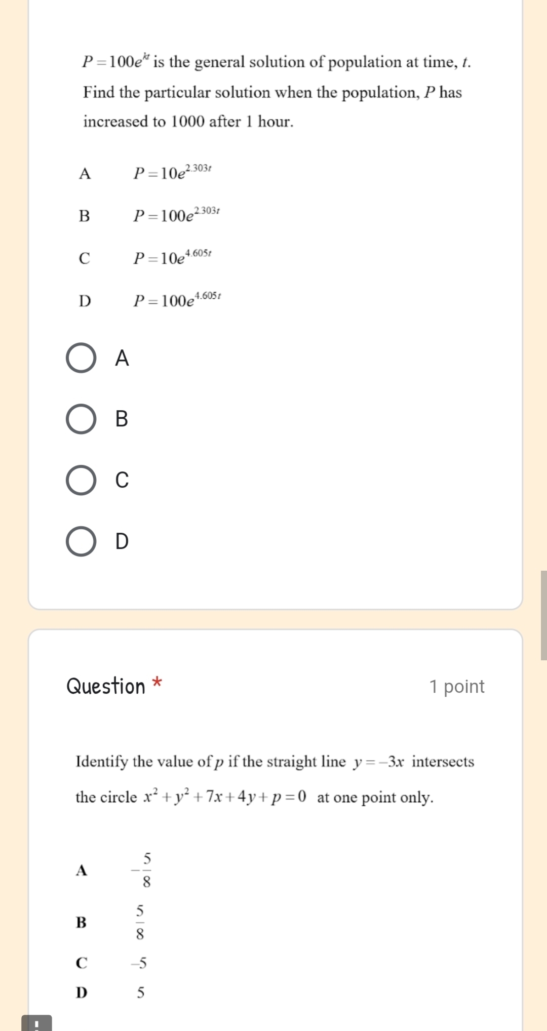 P=100e^(kt) is the general solution of population at time, t.
Find the particular solution when the population, P has
increased to 1000 after 1 hour.
A P=10e^(2.303t)
B P=100e^(2.303t)
C P=10e^(4.605t)
D P=100e^(4.605t)
A
B
C
D
Question * 1 point
Identify the value of p if the straight line y=-3x intersects
the circle x^2+y^2+7x+4y+p=0 at one point only.
A - 5/8 
B  5/8 
C -5
D 5