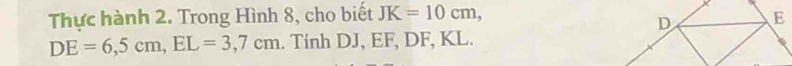 Thực hành 2. Trong Hình 8, cho biết JK=10cm,
DE=6,5cm, EL=3,7cm.. Tính DJ, EF, DF, KL.
