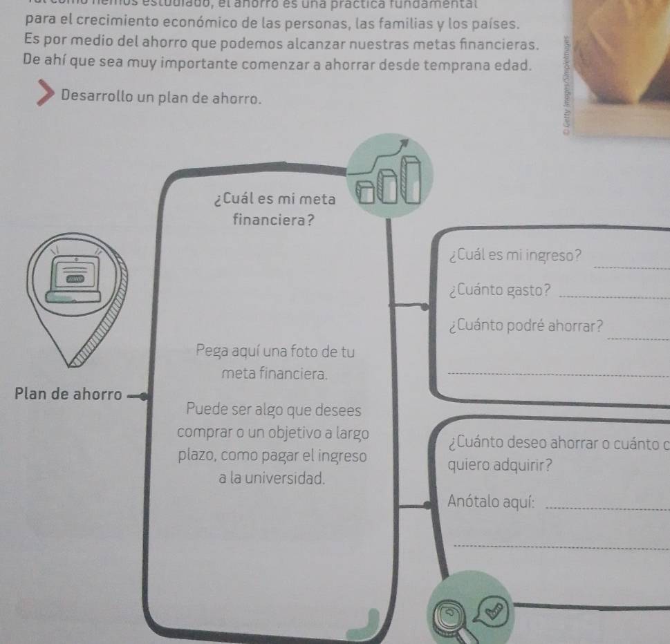 estudiado, el anórro es una practica fundamental 
para el crecimiento económico de las personas, las familias y los países. 
Es por medio del ahorro que podemos alcanzar nuestras metas financieras. 
De ahí que sea muy importante comenzar a ahorrar desde temprana edad. 
Desarrollo un plan de ahorro. 
¿Cuál es mi meta 
financiera? 
_ 
¿Cuál es mi ingreso? 
¿Cuánto gasto?_ 
_ 
¿Cuánto podré ahorrar? 
Pega aquí una foto de tu 
meta financiera. 
_ 
Plan de ahorro 
Puede ser algo que desees 
comprar o un objetivo a largo ¿Cuánto deseo ahorrar o cuánto o 
plazo, como pagar el ingreso 
quiero adquirir? 
a la universidad. 
Anótalo aquí:_ 
_