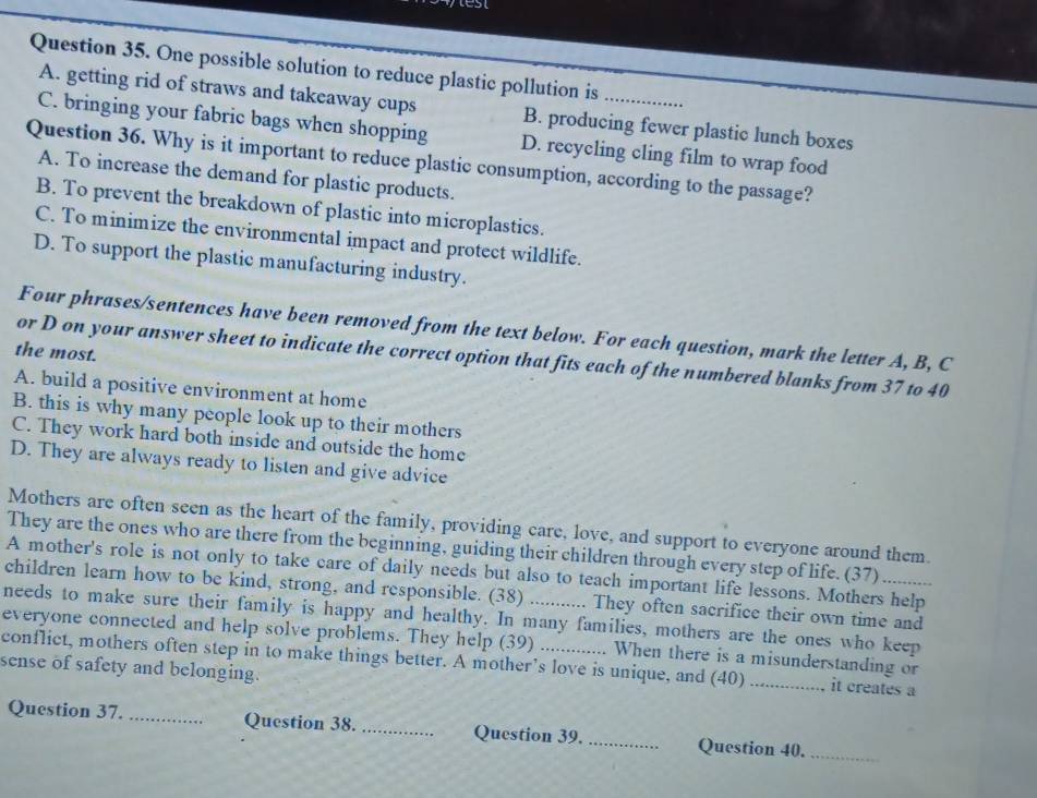 One possible solution to reduce plastic pollution is_
A. getting rid of straws and takeaway cups B. producing fewer plastic lunch boxes
C. bringing your fabric bags when shopping D. recycling cling film to wrap food
Question 36. Why is it important to reduce plastic consumption, according to the passage?
A. To increase the demand for plastic products.
B. To prevent the breakdown of plastic into microplastics.
C. To minimize the environmental impact and protect wildlife.
D. To support the plastic manufacturing industry.
Four phrases/sentences have been removed from the text below. For each question, mark the letter A, B, C
the most.
or D on your answer sheet to indicate the correct option that fits each of the numbered blanks from 37 to 40
A. build a positive environment at home
B. this is why many people look up to their mothers
C. They work hard both inside and outside the home
D. They are always ready to listen and give advice
Mothers are often seen as the heart of the family, providing care, love, and support to everyone around them.
They are the ones who are there from the beginning, guiding their children through every step of life. (37)
A mother's role is not only to take care of daily needs but also to teach important life lessons. Mothers help
children learn how to be kind, strong, and responsible. (38) . They often sacrifice their own time and
needs to make sure their family is happy and healthy. In many families, mothers are the ones who keep
everyone connected and help solve problems. They help (39)
conflict, mothers often step in to make things better. A mother’s love is unique, and (40) When there is a misunderstanding or
sense of safety and belonging.
it creates a
Question 37._ Question 38._ Question 39. _Question 40._