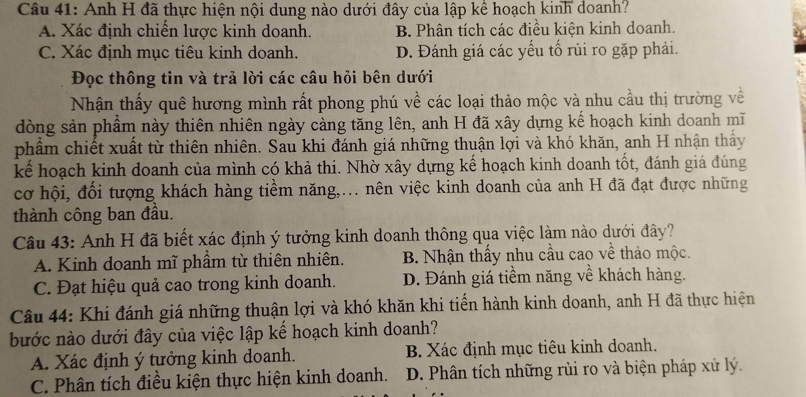 Anh H đã thực hiện nội dung nào dưới đây của lập kể hoạch kinh doanh?
A. Xác định chiến lược kinh doanh. B. Phân tích các điều kiện kinh doanh.
C. Xác định mục tiêu kinh doanh. D. Đánh giá các yếu tố rủi ro gặp phải.
Đọc thông tin và trả lời các câu hỏi bên dưới
Nhận thấy quê hương mình rất phong phú về các loại thảo mộc và nhu cầu thị trường về
dòng sản phầm này thiên nhiên ngày càng tăng lên, anh H đã xây dựng kế hoạch kinh doanh mĩ
phẩm chiết xuất từ thiên nhiên. Sau khi đánh giá những thuận lợi và khó khăn, anh H nhận thấy
kể hoạch kinh doanh của mình có khả thi. Nhờ xây dựng kế hoạch kinh doanh tốt, đánh giá đúng
cơ hội, đối tượng khách hàng tiềm năng,... nên việc kinh doanh của anh H đã đạt được những
thành công ban đầu.
Câu 43: Anh H đã biết xác định ý tưởng kinh doanh thông qua việc làm nào dưới đây?
A. Kinh doanh mĩ phẩm từ thiên nhiên. B. Nhận thấy nhu cầu cao về thảo mộc.
C. Đạt hiệu quả cao trong kinh doanh. D. Đánh giá tiềm năng về khách hàng.
Câu 44: Khi đánh giá những thuận lợi và khó khăn khi tiến hành kinh doanh, anh H đã thực hiện
bước nào dưới đây của việc lập kế hoạch kinh doanh?
A. Xác định ý tưởng kinh doanh. B. Xác định mục tiêu kinh doanh.
C. Phân tích điều kiện thực hiện kinh doanh. D. Phân tích những rủi ro và biện pháp xử lý.